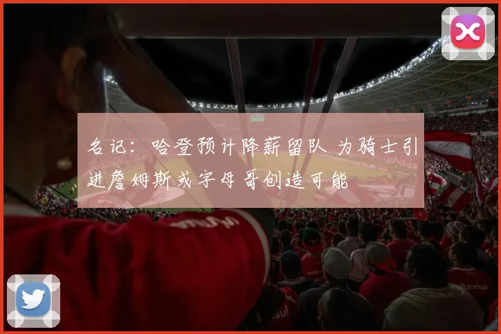 名记：哈登预计降薪留队 为骑士引进詹姆斯或字母哥创造可能