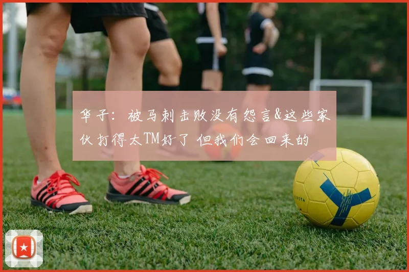 华子：被马刺击败没有怨言&这些家伙打得太TM好了 但我们会回来的