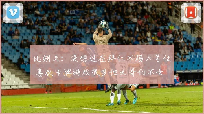 比朔夫：没想过在拜仁不踢六号位 喜欢卡牌游戏很多但大哥们不会