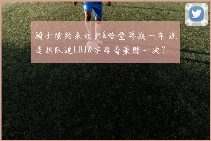骑士续约米切尔&哈登再战一年 还是拆队追LBJ&字母哥豪赌一次？